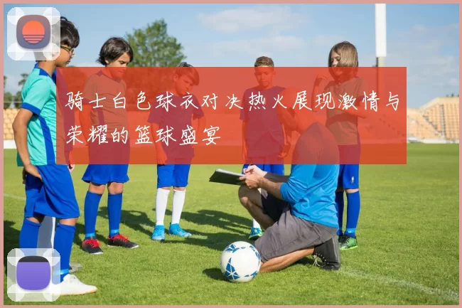 骑士白色球衣对决热火展现激情与荣耀的篮球盛宴