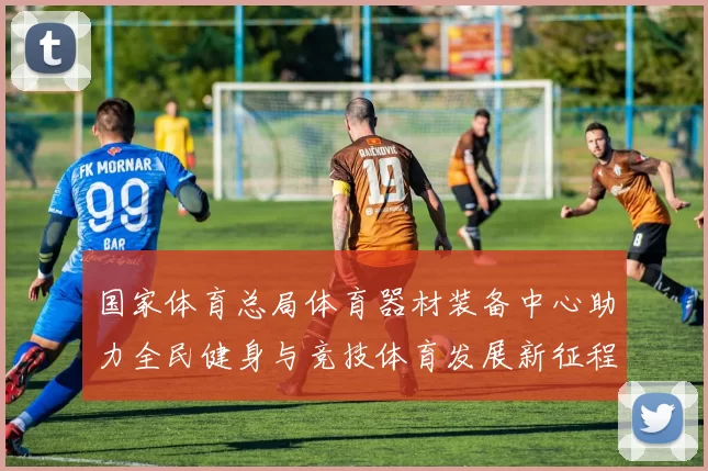 国家体育总局体育器材装备中心助力全民健身与竞技体育发展新征程