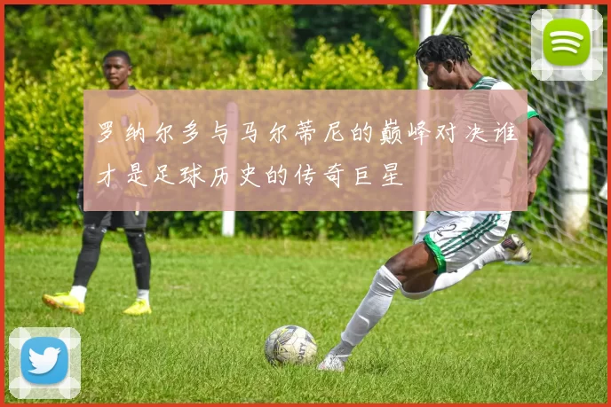 罗纳尔多与马尔蒂尼的巅峰对决谁才是足球历史的传奇巨星