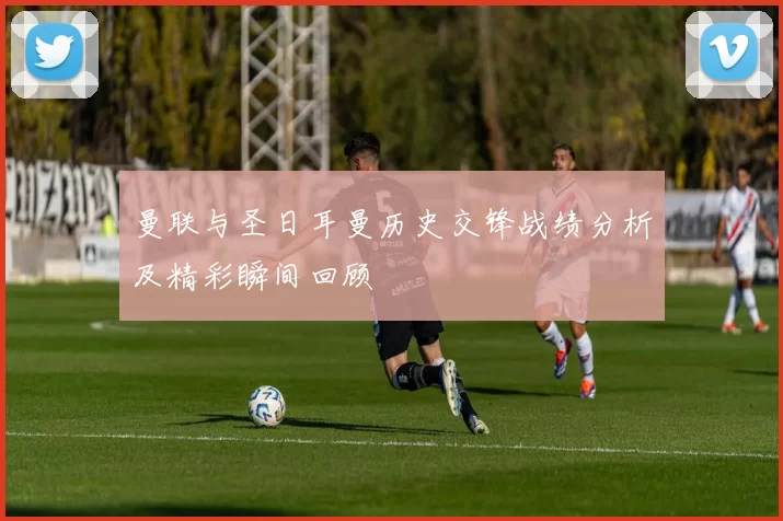 曼联与圣日耳曼历史交锋战绩分析及精彩瞬间回顾