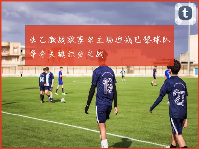 法乙激战欧塞尔主场迎战巴黎球队争夺关键积分之战