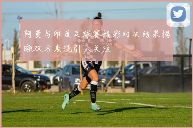 阿曼与印度足球赛精彩对决结果揭晓双方表现引人关注