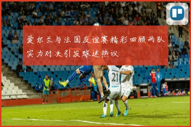 爱尔兰与法国友谊赛精彩回顾两队实力对决引发球迷热议