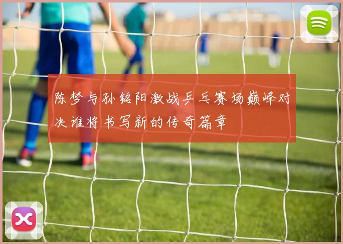 陈梦与孙铭阳激战乒乓赛场巅峰对决谁将书写新的传奇篇章