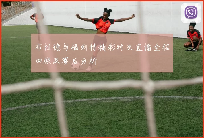 布拉德与福利特精彩对决直播全程回顾及赛后分析