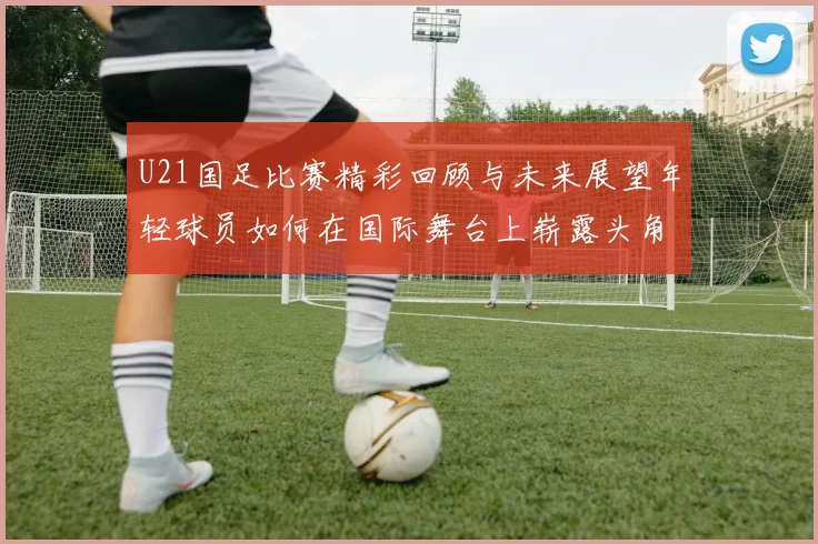 U21国足比赛精彩回顾与未来展望年轻球员如何在国际舞台上崭露头角