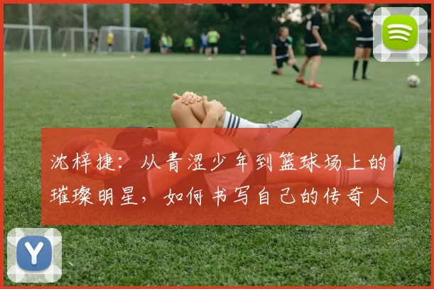 沈梓捷：从青涩少年到篮球场上的璀璨明星，如何书写自己的传奇人生