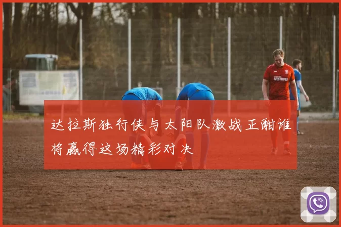 达拉斯独行侠与太阳队激战正酣谁将赢得这场精彩对决