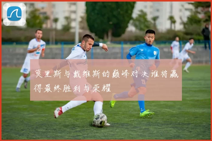 莫里斯与戴维斯的巅峰对决谁将赢得最终胜利与荣耀