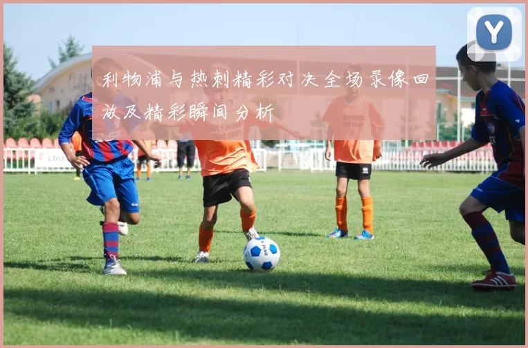 利物浦与热刺精彩对决全场录像回放及精彩瞬间分析