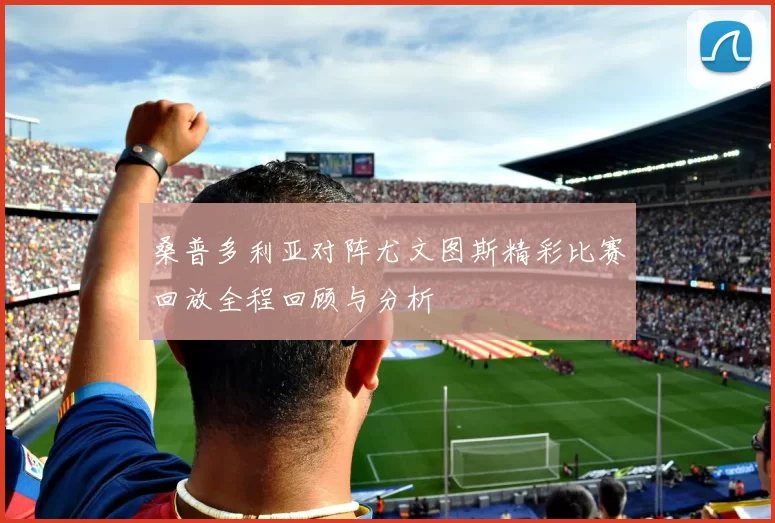 桑普多利亚对阵尤文图斯精彩比赛回放全程回顾与分析